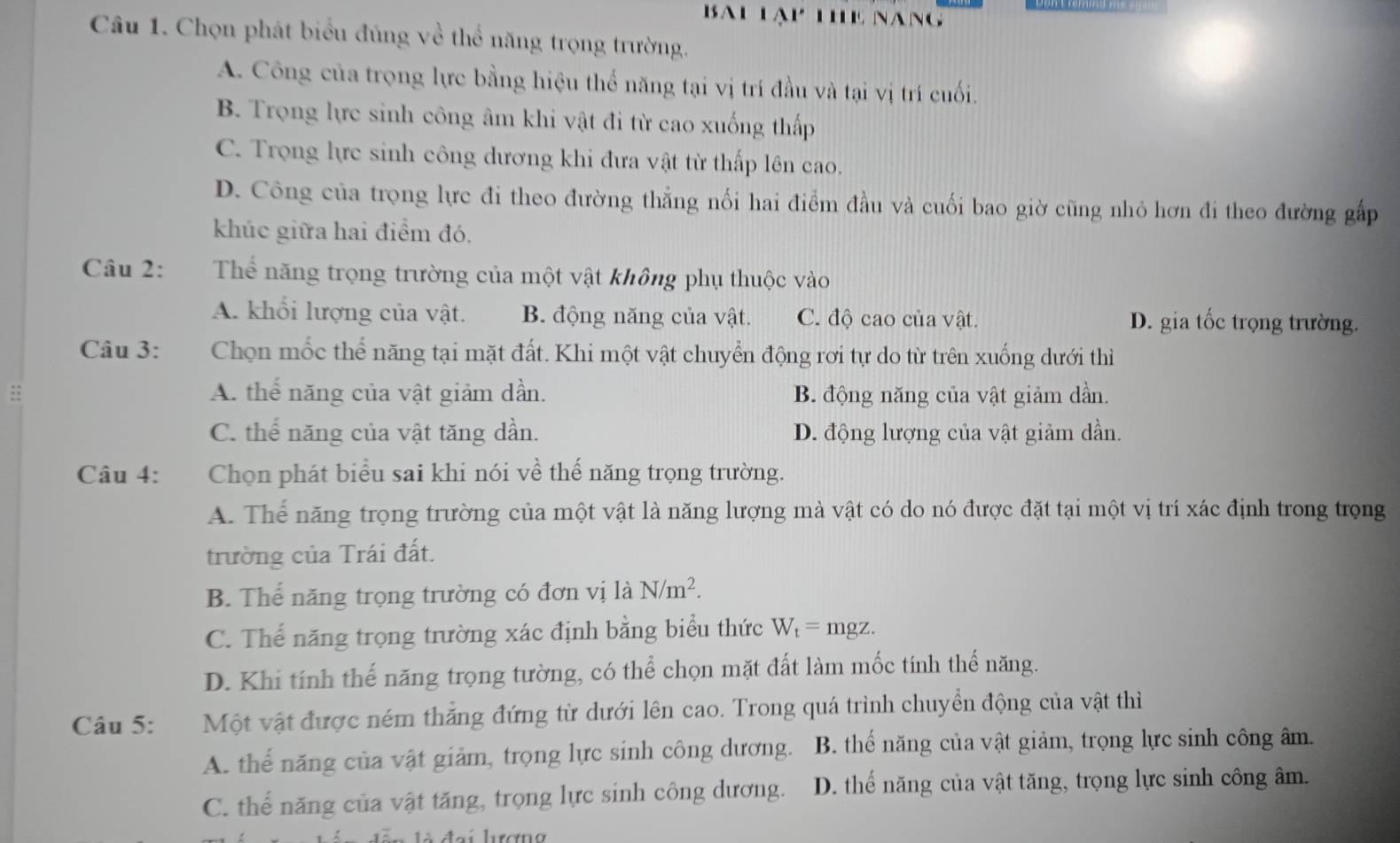 Bau lạy thể nang
Câu 1. Chọn phát biểu đúng về thể năng trọng trường.
A. Công của trọng lực bằng hiệu thể năng tại vị trí đầu và tại vị trí cuối.
B. Trọng lực sinh công âm khi vật đi từ cao xuống thấp
C. Trọng lực sinh công dương khi đưa vật từ thấp lên cao.
D. Công của trọng lực đi theo đường thẳng nối hai điểm đầu và cuối bao giờ cũng nhỏ hơn đi theo đường gấp
khúc giữa hai điểm đó.
Câu 2: Thể năng trọng trường của một vật không phụ thuộc vào
A. khổi lượng của vật. B. động năng của vật. C. độ cao của vật. D. gia tốc trọng trường.
Câu 3: Chọn mốc thể năng tại mặt đất. Khi một vật chuyển động rơi tự do từ trên xuống dưới thì
:: A. thể năng của vật giảm dần. B. động năng của vật giảm dần.
C. thể năng của vật tăng dần. D. động lượng của vật giảm dần.
Câu 4: Chọn phát biểu sai khi nói về thế năng trọng trường.
A. Thể năng trọng trường của một vật là năng lượng mà vật có do nó được đặt tại một vị trí xác định trong trọng
trường của Trái đất.
B. Thể năng trọng trường có đơn vị là N/m^2.
C. Thể năng trọng trường xác định bằng biểu thức W_t=mgz.
D. Khi tính thế năng trọng tường, có thể chọn mặt đất làm mốc tính thể năng.
Câu 5: Một vật được ném thẳng đứng từ dưới lên cao. Trong quá trình chuyển động của vật thì
A. thể năng của vật giảm, trọng lực sinh công dương. B. thế năng của vật giảm, trọng lực sinh công âm.
C. thế năng của vật tăng, trọng lực sinh công dương. D. thể năng của vật tăng, trọng lực sinh công âm.