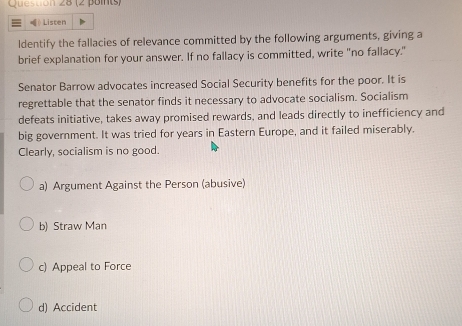 = 》 Listen
ldentify the fallacies of relevance committed by the following arguments, giving a
brief explanation for your answer. If no fallacy is committed, write "no fallacy."
Senator Barrow advocates increased Social Security benefits for the poor. It is
regrettable that the senator finds it necessary to advocate socialism. Socialism
defeats initiative, takes away promised rewards, and leads directly to inefficiency and
big government. It was tried for years in Eastern Europe, and it failed miserably.
Clearly, socialism is no good.
a) Argument Against the Person (abusive)
b) Straw Man
c) Appeal to Force
d) Accident