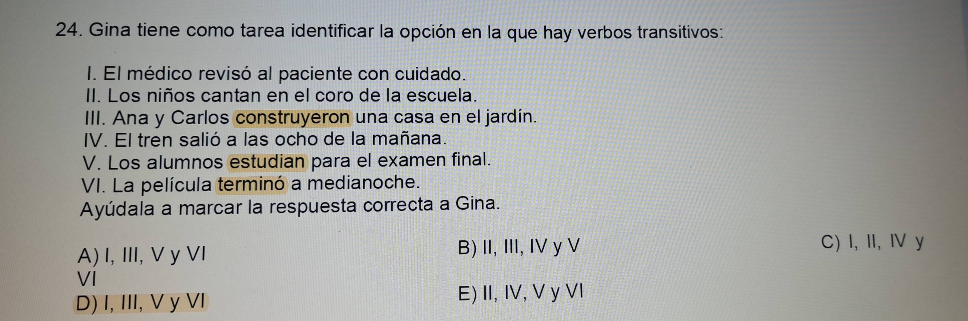 Gina tiene como tarea identificar la opción en la que hay verbos transitivos:
I. El médico revisó al paciente con cuidado.
II. Los niños cantan en el coro de la escuela.
III. Ana y Carlos construyeron una casa en el jardín.
IV. El tren salió a las ocho de la mañana.
V. Los alumnos estudian para el examen final.
VI. La película terminó a medianoche.
Ayúdala a marcar la respuesta correcta a Gina.
C) I, II, I y
A) I, III, V y VI
B) II, III, IV y V
VI
D) I, III, V y VI
E) II, IV, V y VI