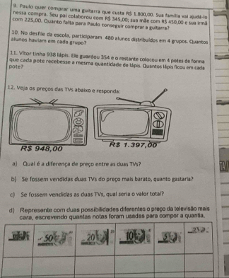 Paulo quer comprar uma guitarra que custa R$ 1.800,00. Sua familla vai ajudá-lo 
nessa compra. Seu pai colaborou com R$ 345,00, sua mãe com R$ 450,00 e sua irmã 
com 225,00. Quanto falta para Paulo conseguir comprar a guitarra? 
alunos haviam em cada grupo? 10. No desfile da escola, participaram 480 alunos distribuídos em 4 grupos. Quantos 
11. Vitor tinha 938 lápis. Ele guardou 354 e o restante colocou em 4 potes de forma 
pote? que cada pote recebesse a mesma quantidade de lápis. Quantos lápis ficou em cada 
12. Veja os preços das TVs abaixo e responda:
R$ 1.397,00
a) Qual é a diferença de preço entre as duas TVs? 
b) Se fossem vendidas duas TVs do preço mais barato, quanto gastaria? 
c) Se fossem vendidas as duas TVs, qual seria o valor total? 
d) Represente com duas possibilidades diferentes o preço da televisão mais 
cara, escrevendo quantas notas foram usadas para compor a quantia.