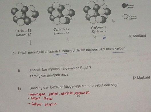 Rajah menunjukkan zarah subatom di dalam nucleus bagi atom karbon. 
i) Apakah kesimpulan berdasarkan Rajah? 
Terangkan jawapan anda 
[2 Markah] 
ii) Banding dan bezakan ketiga-kiga atom tersebut dari segi: