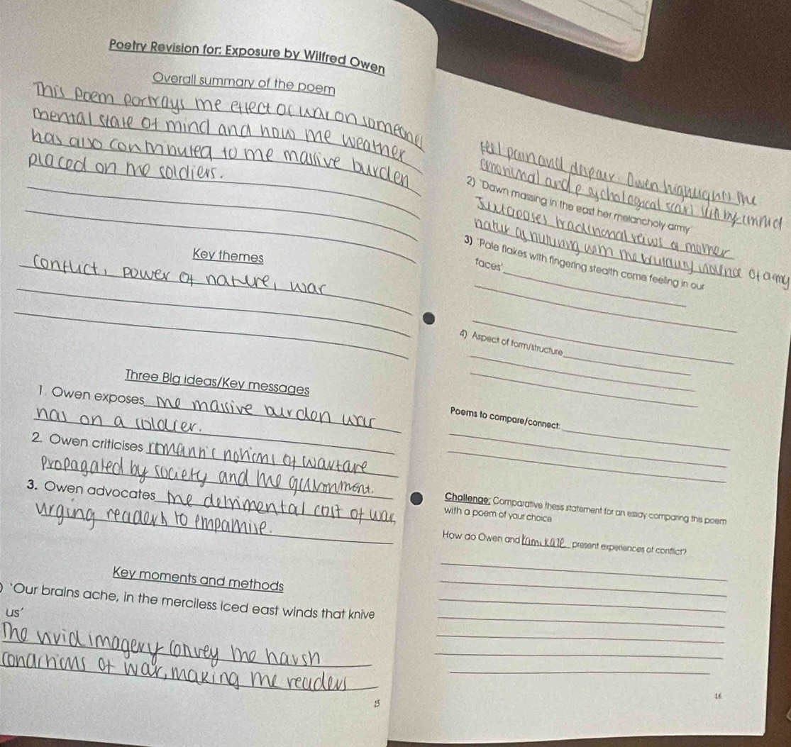 Poetry Revision for: Exposure by Wilfred Owen 
_ 
Overall summary of the poem 
_ 
_ 
_ 
_ 
_ 
_ 
_ 
_2) "Dawn massing in the east her melancholy army 
Key themes 
_ 
faces 
_ 
_3) "Pale flakes with fingering stealth come feeling in out 
_ 
_ 
_ 
_ 
_ 
4) Aspect of form/structure 
Three Blg ideas/Key messages 
_ 
_ 
1. Owen exposes 
_ 
_ 
_Poems to compare/connect 
_ 
_ 
2. Owen criticises 
_ 
3. Owen advocates 
_Challenge; Comparative thesis statement for an essay comparing this poem 
_with a poem of your choice 
How do Owen and m k present experiences of conflict? 
Key moments and methods 
_ 
_ 
_ 
‘Our brains ache, in the merciless iced east winds that knive_ 
us' 
_ 
_ 
_ 
_ 
_ 
16 
15