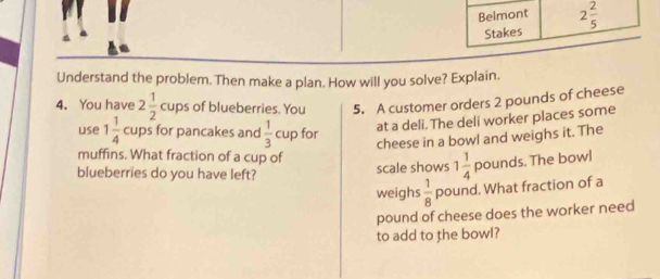 Belmont 2 2/5 
Stakes 
Understand the problem. Then make a plan. How will you solve? Explain. 
4. You have 2 1/2  cups of blueberries. You 5. A customer orders 2 pounds of cheese 
use 1 1/4  cups for pancakes and  1/3 cL p for 
at a deli. The deli worker places some 
cheese in a bowl and weighs it. The 
muffins. What fraction of a cup of 
blueberries do you have left? scale shows 1 1/4  pounds. The bowl 
weighs  1/8  pound. What fraction of a 
pound of cheese does the worker need 
to add to the bowl?