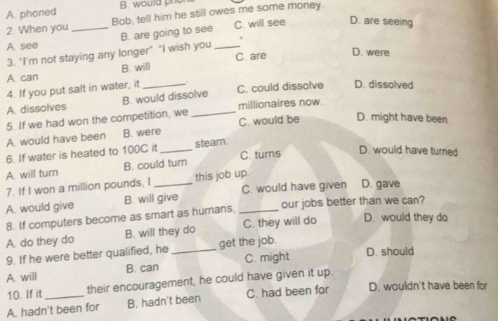 A. phoned B. would pho
2. When you _Bob, tell him he still owes me some money.
B. are going to see C. will see D. are seeing
A. see
3. “I’m not staying any longer” “I wish you _.
C. are D. were
A. can B. will
4. If you put salt in water, it_ , .
A. dissolves B. would dissolve C. could dissolve D. dissolved
5. If we had won the competition, we _millionaires now.
A. would have been B. were C. would be D. might have been
6. If water is heated to 100C it _steam.
A. will turn B. could turn C. turns
D. would have turned
7. If I won a million pounds, I this job up.
A. would give B. will give _C. would have given D. gave
8. If computers become as smart as humans, our jobs better than we can?
A. do they do B. will they do C. they will do D. would they do
9. If he were better qualified, he_ get the job.
A. will B. can C. might
D. should
10. If it their encouragement, he could have given it up.
A. hadn't been for B. hadn't been C. had been for D. wouldn't have been for