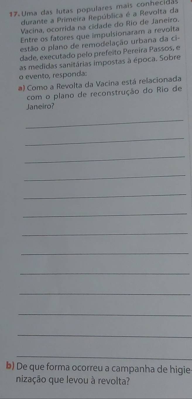Uma das lutas populares mais conhecidas 
durante a Primeira República é a Revolta da 
Vacina, ocorrida na cidade do Río de Janeiro. 
Entre os fatores que impulsionaram a revolta 
estão o plano de remodelação urbana da ci- 
dade, executado pelo prefeito Pereira Passos, e 
as medidas sanitárias impostas à época. Sobre 
o evento, responda: 
a) Como a Revolta da Vacina está relacionada 
com o plano de reconstrução do Rio de 
Janeiro? 
_ 
_ 
_ 
_ 
_ 
_ 
_ 
_ 
_ 
_ 
_ 
_ 
_ 
b) De que forma ocorreu a campanha de higie- 
nização que levou à revolta?