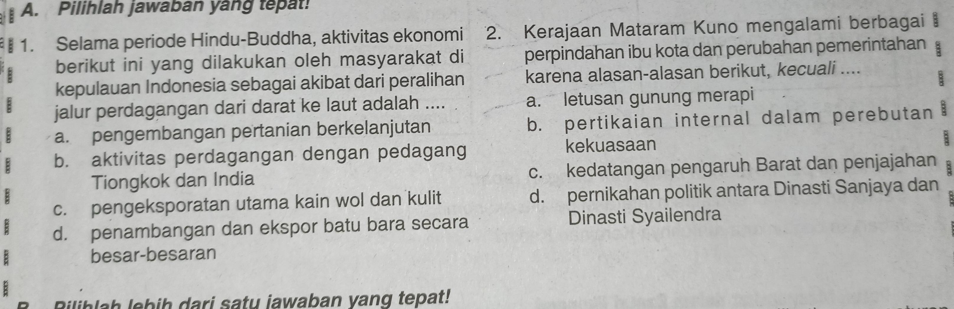 Pilihlah jawaban yang tepat!
1. Selama periode Hindu-Buddha, aktivitas ekonomi 2. Kerajaan Mataram Kuno mengalami berbagai
berikut ini yang dilakukan oleh masyarakat di perpindahan ibu kota dan perubahan pemerintahan a
kepulauan Indonesia sebagai akibat dari peralihan karena alasan-alasan berikut, kecuali ....
jalur perdagangan dari darat ke laut adalah .... a. letusan gunung merapi
a. pengembangan pertanian berkelanjutan b. pertikaian internal dalam perebutan 8
B
b. aktivitas perdagangan dengan pedagang
kekuasaan
Tiongkok dan India c. kedatangan pengaruh Barat dan penjajahan
c. pengeksporatan utama kain wol dan kulit d. pernikahan politik antara Dinasti Sanjaya dan
d. penambangan dan ekspor batu bara secara Dinasti Syailendra
besar-besaran
Riliblah lebih dari saty jawaban yang tepat!