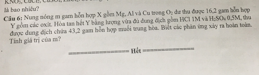 KNO_3 , CuC12, CuSO4, . 
là bao nhiêu? 
Câu 6: Nung nóng m gam hỗn hợp X gồm Mg, Al và Cu trong O_2 dư thu được 16, 2 gam hỗn hợp
Y gồm các oxit. Hòa tan hết Y bằng lượng vừa đủ dung dịch gồm HCl 1M và H_2SO_40,5M, , thu 
được dung dịch chứa 43,2 gam hỗn hợp muối trung hòa. Biết các phản ứng xảy ra hoàn toàn. 
Tính giá trị của m? 
Hết