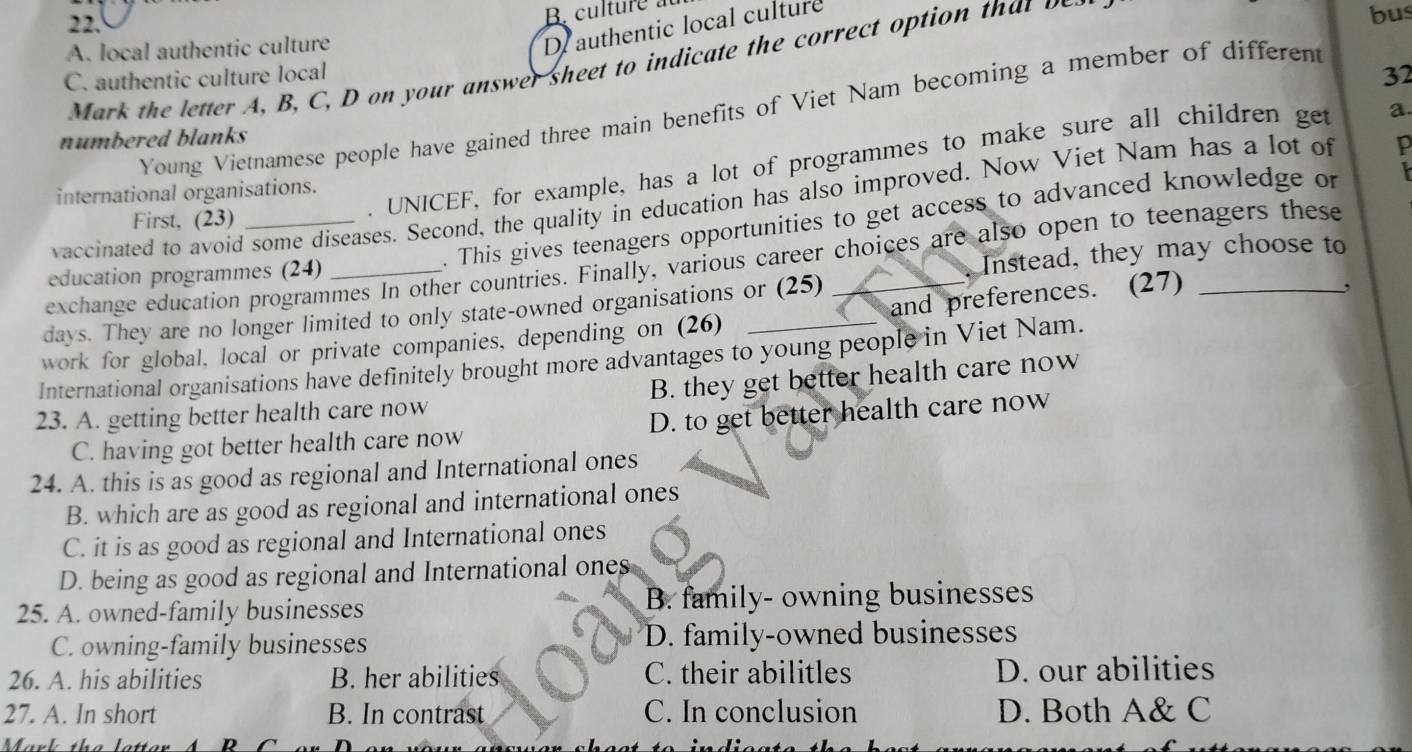 culture au
A. local authentic culture
Dauthentic local culture
Mark t e etter B C D n your answer sheet to indicate the corre t otio 
bus
C. authentic culture local 32
Young Vietnamese people have gained three main benefits of Viet Nam becoming a member of different
numbered blanks
. UNICEF, for example, has a lot of programmes to make sure all children get a.
international organisations.
vaccinated to avoid some diseases. Second, the quality in education has also improved. Now Viet Nam has a lot of p
. This gives teenagers opportunities to get access to advanced knowledge or
First. (23)
exchange education programmes In other countries. Finally, various career choices are also open to teenagers these
education programmes (24)
Instead, they may choose to
days. They are no longer limited to only state-owned organisations or (25)
work for global, local or private companies, depending on (26) __and preferences. (27)_
,
International organisations have definitely brought more advantages to young people in Viet Nam.
23. A. getting better health care now B. they get better health care now
C. having got better health care now D. to get better health care now
24. A. this is as good as regional and International ones
B. which are as good as regional and international ones
C. it is as good as regional and International ones
D. being as good as regional and International ones
25. A. owned-family businesses B. family- owning businesses
C. owning-family businesses D. family-owned businesses
26. A. his abilities B. her abilities C. their abilitles D. our abilities
27. A. In short B. In contrast C. In conclusion D. Both A& C
Mark the l D