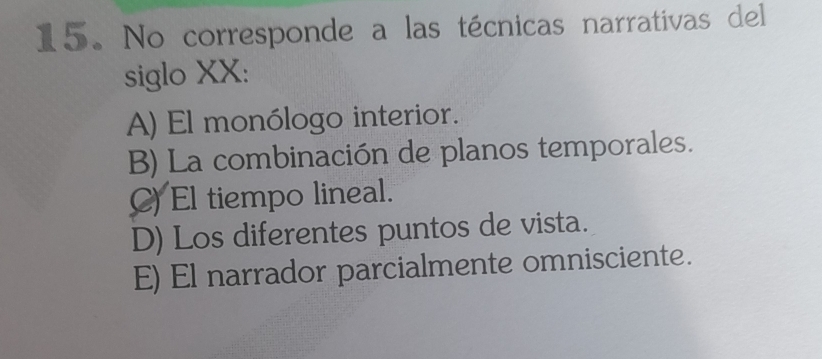 No corresponde a las técnicas narrativas del
siglo XX:
A) El monólogo interior.
B) La combinación de planos temporales.
C) El tiempo lineal.
D) Los diferentes puntos de vista.
E) El narrador parcialmente omnisciente.