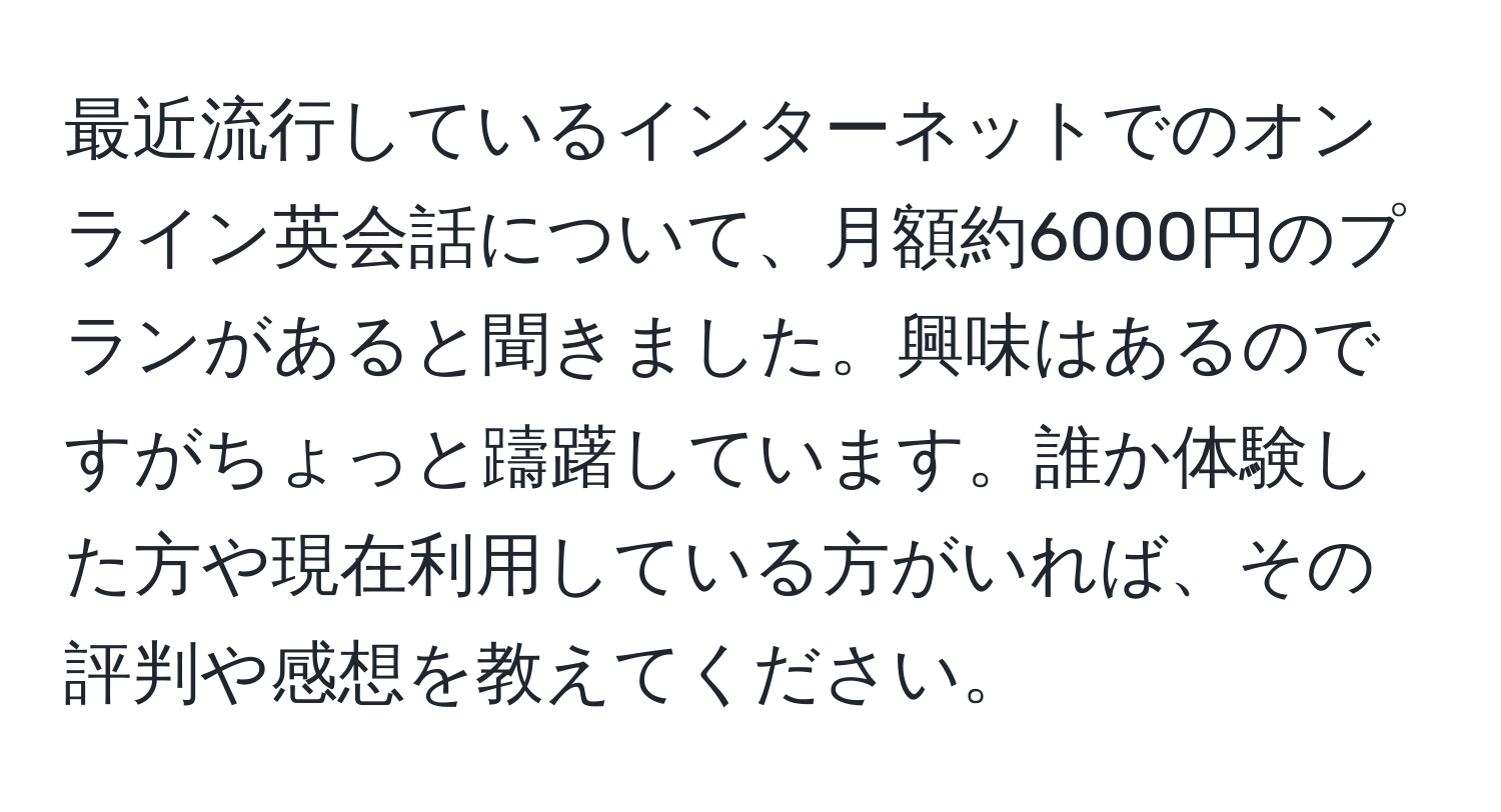 最近流行しているインターネットでのオンライン英会話について、月額約6000円のプランがあると聞きました。興味はあるのですがちょっと躊躇しています。誰か体験した方や現在利用している方がいれば、その評判や感想を教えてください。