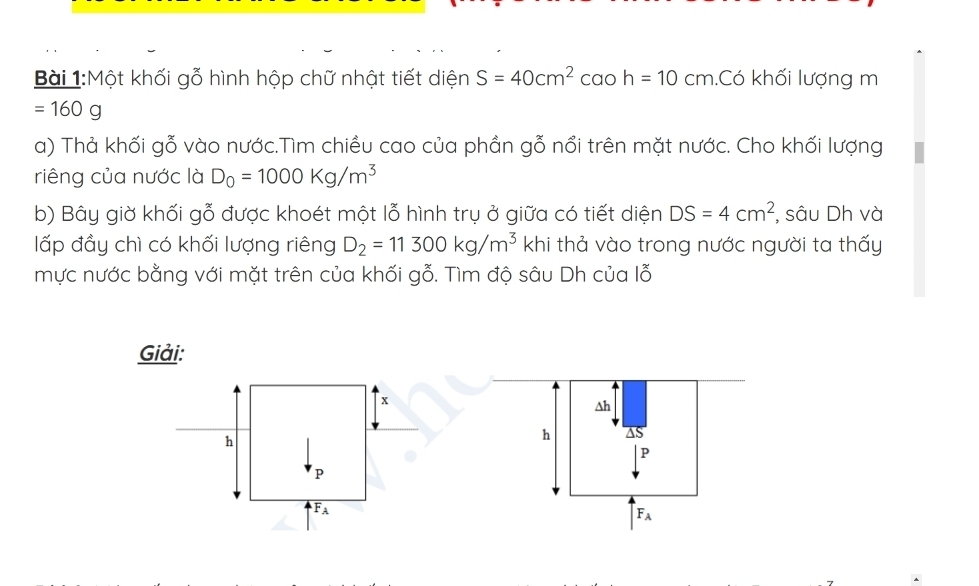 Một khối gỗ hình hộp chữ nhật tiết diện S=40cm^2 C ao h=10cm.Có khối lượng m
=160g
a) Thả khối gỗ vào nước.Tìm chiều cao của phần gỗ nổi trên mặt nước. Cho khối lượng 
riêng của nước là D_0=1000Kg/m^3
b) Bây giờ khối gỗ được khoét một lỗ hình trụ ở giữa có tiết diện DS=4cm^2 , sâu Dh và 
lấp đầy chì có khối lượng riêng D_2=11300kg/m^3 khi thả vào trong nước người ta thấy 
mực nước bằng với mặt trên của khối gỗ. Tìm độ sâu Dh của lỗ