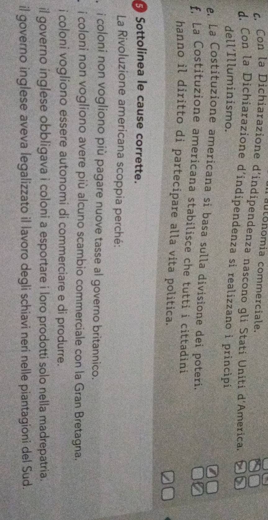 autonomia commerciale.
c. Con la Dichiarazione d’indipendenza nascono gli Stati Uniti d'America.
d. Con la Dichiarazione d'indipendenza si realizzano i principi
dell´Illuminismo.
e. La Costituzione americana sí basa sulla divisione dei poteri.
f, La Costituzione americana stabilisce che tutti i cittadini
hanno il diritto di partecipare alla vita politica.
Sottolinea le cause corrette.
La Rivoluzione americana scoppia perché:
i coloni non vogliono più pagare nuove tasse al governo britannico.
i coloni non vogliono avere più alcuno scambio commerciale con la Gran Bretagna.
i coloni vogliono essere autonomi di commerciare e di produrre.
il governo inglese obbligava i coloni a esportare i loro prodotti solo nella madrepatria.
il governo inglese aveva legalizzato il lavoro degli schiavi neri nelle piantagioni del Sud.