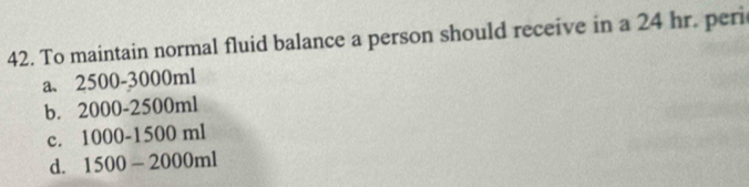 To maintain normal fluid balance a person should receive in a 24 hr. peri
a、 2500-3000ml
b. 2000-2500ml
c. 1000-1500ml
d. 1500-2000ml