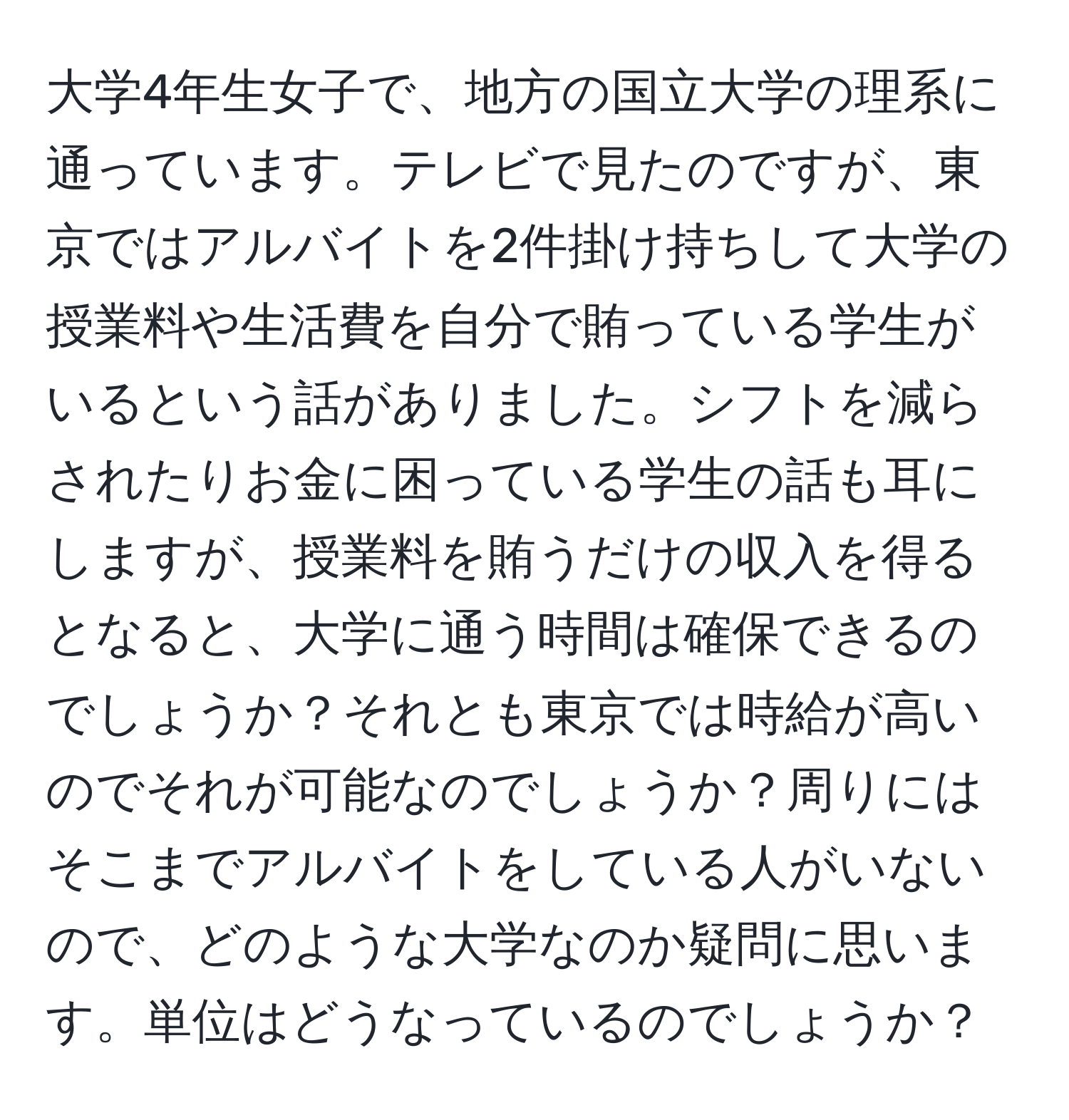 大学4年生女子で、地方の国立大学の理系に通っています。テレビで見たのですが、東京ではアルバイトを2件掛け持ちして大学の授業料や生活費を自分で賄っている学生がいるという話がありました。シフトを減らされたりお金に困っている学生の話も耳にしますが、授業料を賄うだけの収入を得るとなると、大学に通う時間は確保できるのでしょうか？それとも東京では時給が高いのでそれが可能なのでしょうか？周りにはそこまでアルバイトをしている人がいないので、どのような大学なのか疑問に思います。単位はどうなっているのでしょうか？