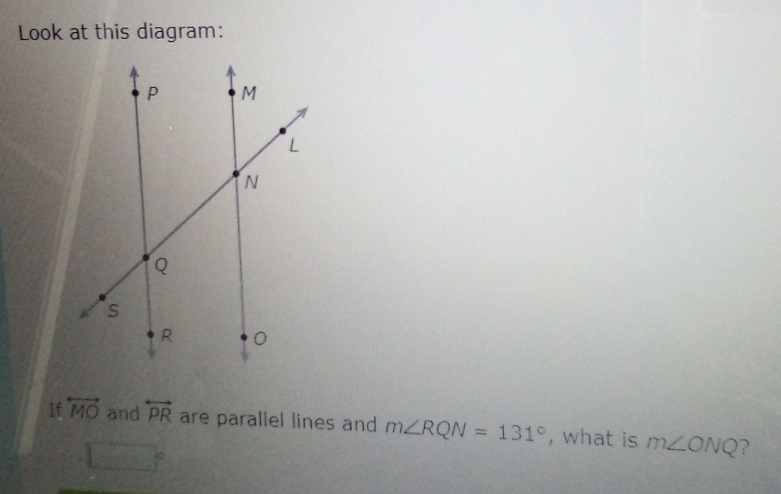 Look at this diagram: 
If overleftrightarrow MO and overleftrightarrow PR are parallel lines and m∠ RQN=131° , what is m∠ ONQ ?
f(x)=