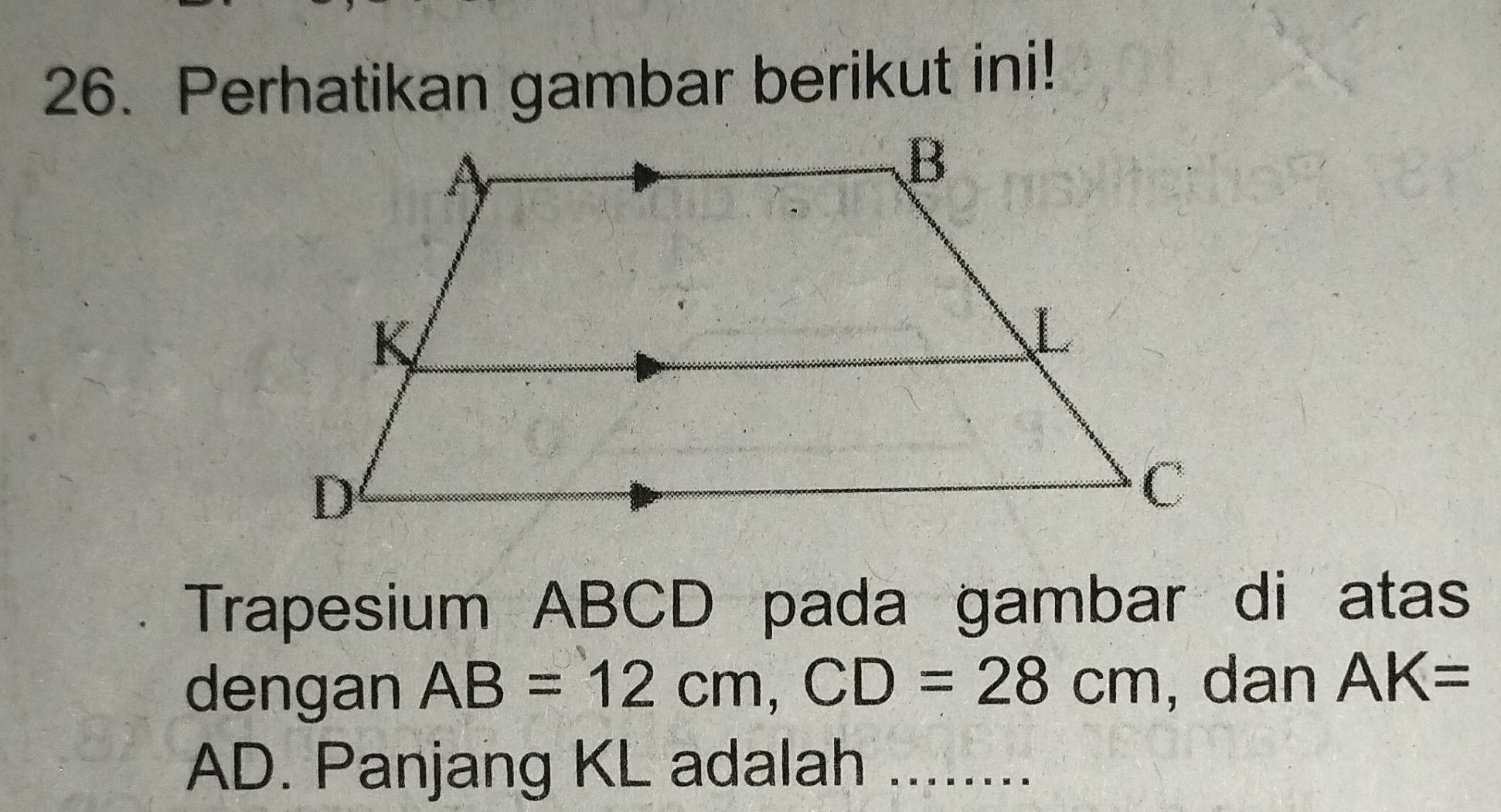 Perhatikan gambar berikut ini! 
Trapesium ABCD pada gambar di atas 
dengan AB=12cm, CD=28cm , dan AK=
AD. Panjang KL adalah ........