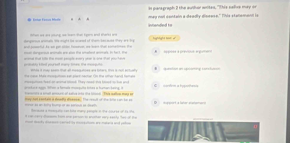 In paragraph 2 the author writes, 'This saliva may or
Enter Focus Mode A A A may not contain a deadly disease." This statement is
intended to
When we are young, we learn that tigers and sharks are
dangerous animals. We might be scared of them because they are big highlight text .
and powerful. As we gat older, however, we learn that sometimes the
most dangerous animals are also the smallest animals. In fact, the A oppose a previous argument
animal that kills the most people every year is one that you have
probably killed yourself many times: the mosquito
While it may seem that all mosquitoes are biters, this is not actually B question an upcoming conclusion
the case: Male mosquitoes eat plant nectar. On the other hand, female
mosquitoes feed on animal blood. They need this blood to live and
produce eggs. When a female mosquito bites a human being, it C confirm a hypothesis
transmits a small amount of saliva into the blood. This saliva may or
may not contain a deadly disease. The result of the bite can be as D support a later statement
minor as an itchy bump or as serious as death.
Because a mosquite can bite many people in the course of its life,
it can carry diseases from one person to another very easily. Two of the

most deadly diseases carried by mosquitoes are malaria and yellow