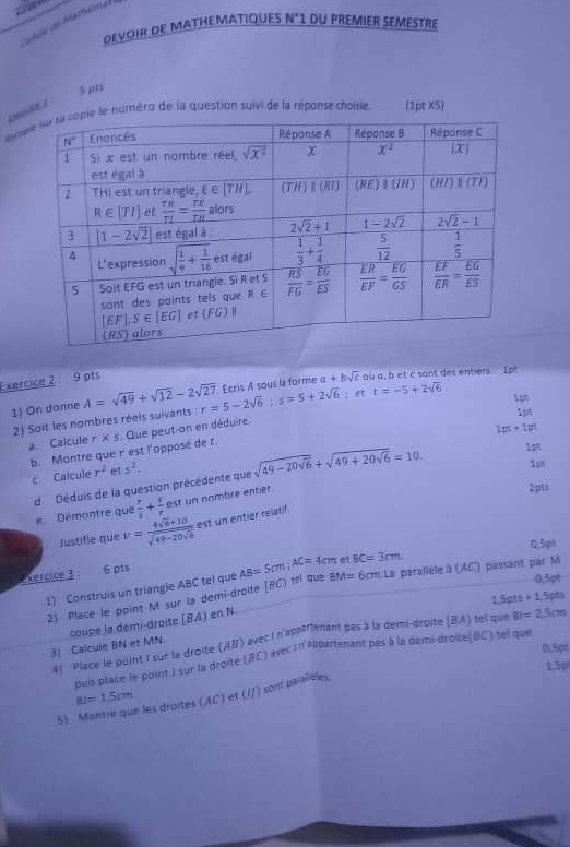 ãe de Merféma
DEVOIR DE MATHEMATIQUES N° 1 du premier seméstre
5 pts
o le numéro de la question suivi de la réponse choisie. (1pt X5)
Exercice 2 9 pts
1) On donne A=sqrt(49)+sqrt(12)-2sqrt(27) r=5-2sqrt(6);s=5+2sqrt(6) Ecris A sous la forme a+bsqrt(c) ou a, bet c sont des entiers 1ot
: et t=-5+2sqrt(6)
lot
2) Soit les nombres réels suivants
1pt
a. Calcule r* s Que peut-on en déduire.
1pt+1pt
b. Montre que r est l'opposé de t.
c Calcule r^2 et y^2. sqrt(49-20sqrt 6)+sqrt(49+20sqrt 6)=10. 1pt 1pt
d Déduis de la question précédente que
Démontre que  r/3 + r/r  C est un nombré entier 
2pts
Justifie que v=frac 4sqrt(6)+10sqrt(49-20sqrt 6) est un entier relatif.
xercice 3 
6 pts et BC=3cm 0.5pt
1) Construis un triangle ABC tel que AB=5cm;AC=4cm tel que BM=6cm La parallèle à (AC) passant par M 0,5p1
1.5p1s +1,5pt)
2) Place le point M sur la demi-droite [BC)
3) Calcule BN et MN. coupe la demi-droite (BA) en N.
4 Pace le point I sur la droite (AB) avec l n'apparenant pas à la demi-droite (BA) tel que BI=2.5cm
0,5pt
puis place le-point J sur la droite (BC) avec i n'appartenant pas à la demi-droite BC) tel que
130
BJ=1.5cm
51 : les droites (AC) et (//) sont parailèles