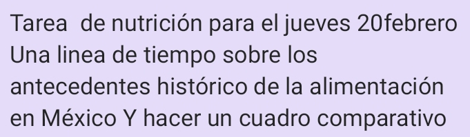Tarea de nutrición para el jueves 20febrero 
Una linea de tiempo sobre los 
antecedentes histórico de la alimentación 
en México Y hacer un cuadro comparativo