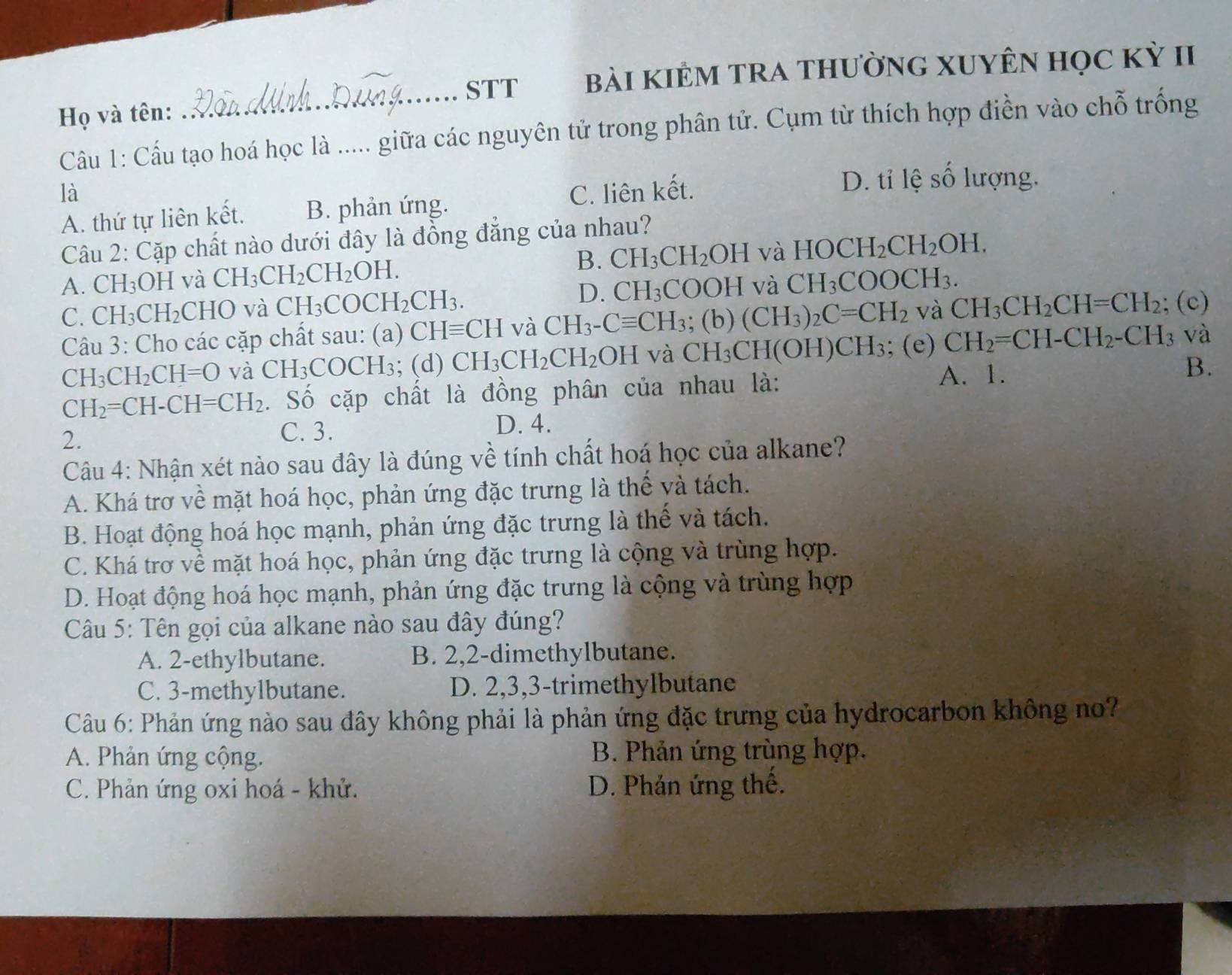 STT bài kIÊM TRA thườnG XUYÊN học kỳ II
Họ và tên:
_
Câu 1: Cấu tạo hoá học là ..... giữa các nguyên tử trong phân tử. Cụm từ thích hợp điền vào chỗ trống
là C. liên kết. D. tỉ lệ số lượng.
A. thứ tự liên kết. B. phản ứng.
Câu 2: Cặp chất nào dưới đây là đồng đẳng của nhau?
A. CH_3OH và CH_3CH_2CH_2OH. B. CH_3CH_2OH và HOCH_2CH_2OH.
C. CH_3CH_2C HO và CH_3COCH_2CH_3. D. CH_3COOH và CH_3COOCH_3.
Câu 3: Cho các cặp chất sau: (a) CHequiv CH và CH_3-Cequiv CH_3 (b)(CH_3)_2C=CH_2 và CH_3CH_2CH=CH_2; (c)
CH_3CH_2CH=O và CH_3COCH_3; (d) CH_3CH_2CH_2OH và CH_3CH(OH)CH_3; (e) CH_2=CH-CH_2-CH_3 và
A. 1.
CH_2=CH-CH=CH_2. Số cặp chất là đồng phân của nhau là: B.
2.
C. 3. D. 4.
Câu 4: Nhận xét nào sau đây là đúng về tính chất hoá học của alkane?
A. Khá trơ về mặt hoá học, phản ứng đặc trưng là thế và tách.
B. Hoạt động hoá học mạnh, phản ứng đặc trưng là thế và tách.
C. Khá trơ về mặt hoá học, phản ứng đặc trưng là cộng và trùng hợp.
D. Hoạt động hoá học mạnh, phản ứng đặc trưng là cộng và trùng hợp
Câu 5: Tên gọi của alkane nào sau đây đúng?
A. 2-ethylbutane. B. 2,2-dimethylbutane.
C. 3-methylbutane. D. 2,3,3-trimethylbutane
Câu 6: Phản ứng nào sau đây không phải là phản ứng đặc trưng của hydrocarbon không no?
A. Phản ứng cộng. B. Phản ứng trùng hợp.
C. Phản ứng oxi hoá - khử. D. Phản ứng thế.