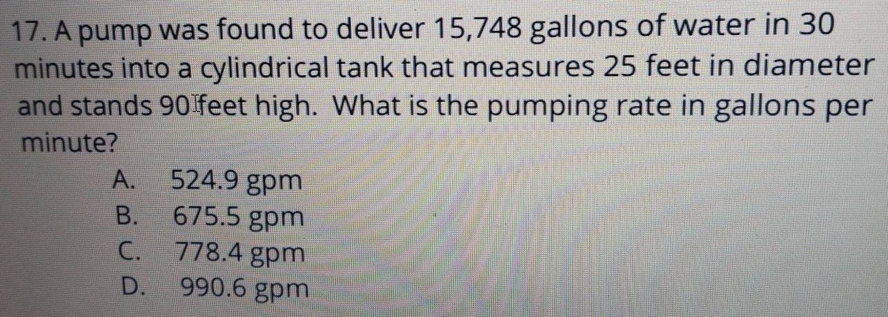 A pump was found to deliver 15,748 gallons of water in 30
minutes into a cylindrical tank that measures 25 feet in diameter
and stands 90 feet high. What is the pumping rate in gallons per
minute?
A. 524.9 gpm
B. 675.5 gpm
C. 778.4 gpm
D. 990.6 gpm