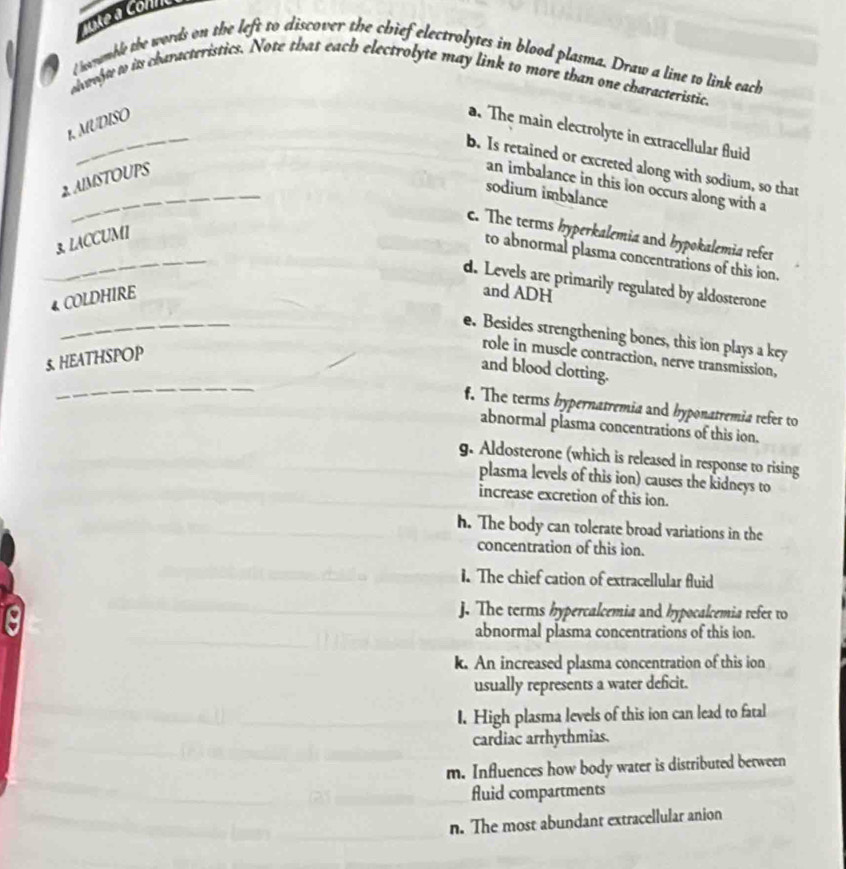 ueà connc 

l hayamble the words on the left to discover the chief electrolytes in blood plasma. Draw a line to link each
ohwegt to is characteristics. Note that each electrolyte may link to more than one characteristic.
_
1. MUDISO
a. The main electrolyte in extracellular fluid
_
b. Is retained or excreted along with sodium, so that
2. AIMSTOUPS
an imbalance in this ion occurs along with a
sodium imbalance
_
c. The terms hyperkalemia and bypokalemia refer
3. LACCUMI
to abnormal plasma concentrations of this ion.
d. Levels are primarily regulated by aldosterone
4 COLDHIRE
and ADH
_
e. Besides strengthening bones, this ion plays a key
5. HEATHSPOP
role in muscle contraction, nerve transmission,
_
and blood clotting.
f. The terms bypernatremia and hyponatremia refer to
abnormal plasma concentrations of this ion.
g. Aldosterone (which is released in response to rising
plasma levels of this ion) causes the kidneys to
increase excretion of this ion.
h. The body can tolerate broad variations in the
concentration of this ion.
1. The chief cation of extracellular fluid
j. The terms hypercalcemia and hypocalcemia refer to
abnormal plasma concentrations of this ion.
k. An increased plasma concentration of this ion
usually represents a water deficit.
I. High plasma levels of this ion can lead to fatal
cardiac arrhythmias.
m. Influences how body water is distributed between
fluid compartments
n. The most abundant extracellular anion