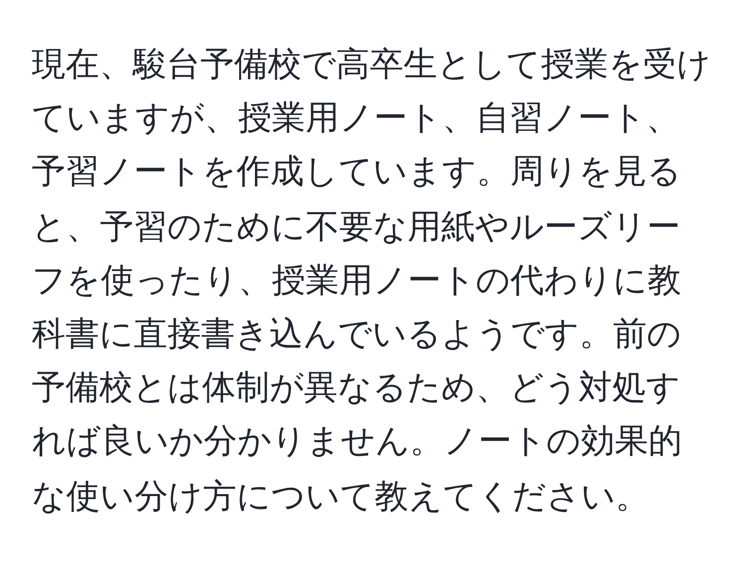 現在、駿台予備校で高卒生として授業を受けていますが、授業用ノート、自習ノート、予習ノートを作成しています。周りを見ると、予習のために不要な用紙やルーズリーフを使ったり、授業用ノートの代わりに教科書に直接書き込んでいるようです。前の予備校とは体制が異なるため、どう対処すれば良いか分かりません。ノートの効果的な使い分け方について教えてください。