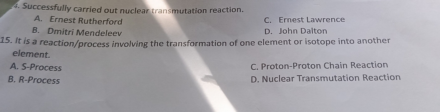 Successfully carried out nuclear transmutation reaction.
A. Ernest Rutherford C. Ernest Lawrence
B. Dmitri Mendeleev
D. John Dalton
15. It is a reaction/process involving the transformation of one element or isotope into another
element.
A. S-Process C. Proton-Proton Chain Reaction
B. R-Process D. Nuclear Transmutation Reaction