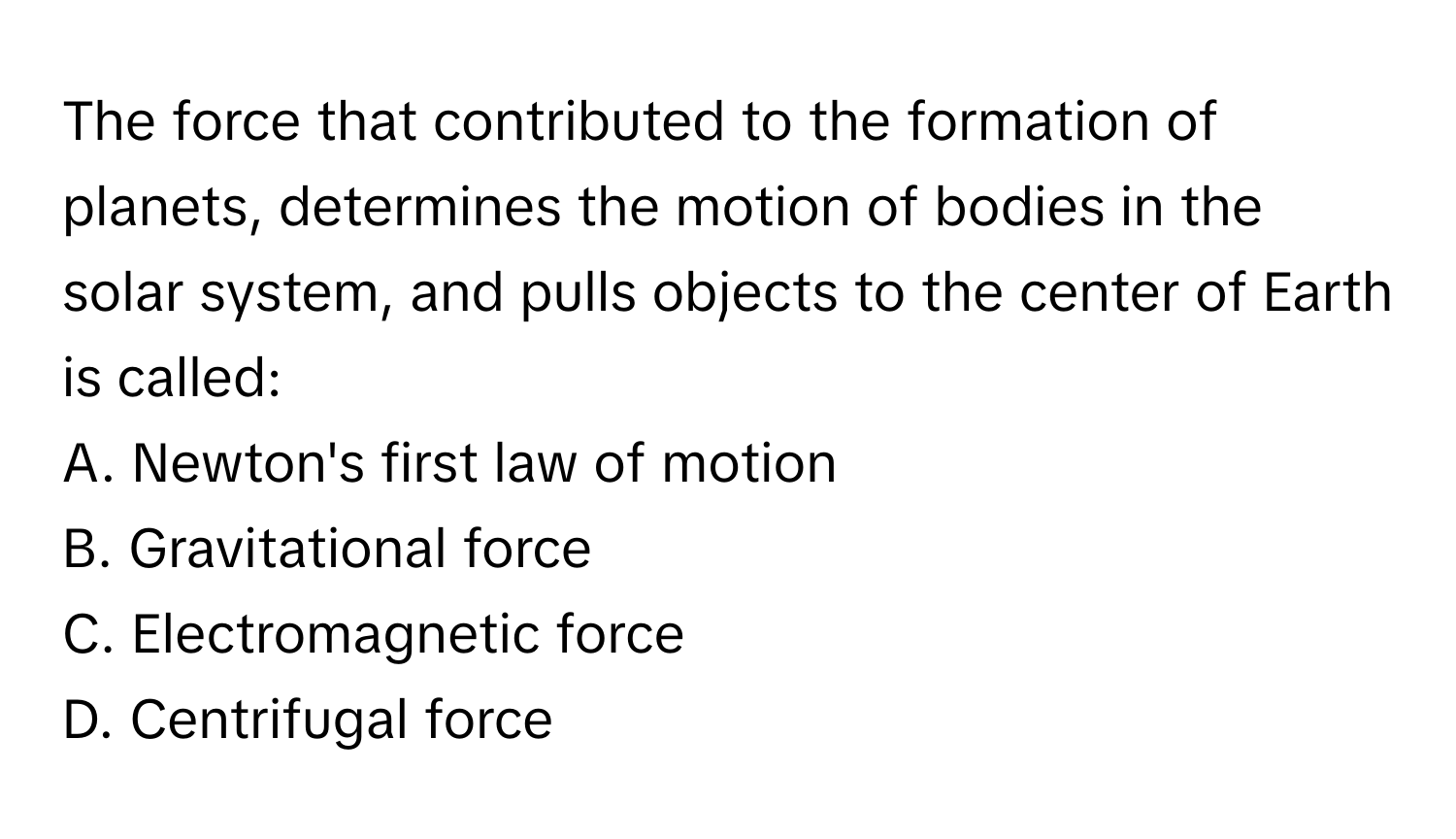 The force that contributed to the formation of planets, determines the motion of bodies in the solar system, and pulls objects to the center of Earth is called:

A. Newton's first law of motion
B. Gravitational force
C. Electromagnetic force
D. Centrifugal force