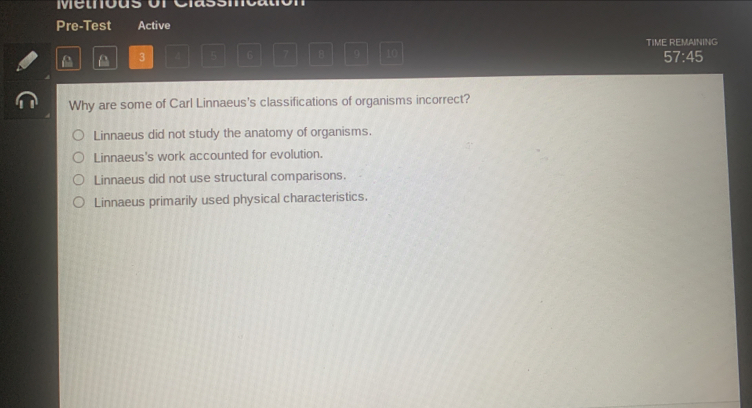 Metous o
Pre-Test Active
TIME REMAINING
a 3 5 6 7 B 9 10
57:45
Why are some of Carl Linnaeus's classifications of organisms incorrect?
Linnaeus did not study the anatomy of organisms.
Linnaeus's work accounted for evolution.
Linnaeus did not use structural comparisons.
Linnaeus primarily used physical characteristics.