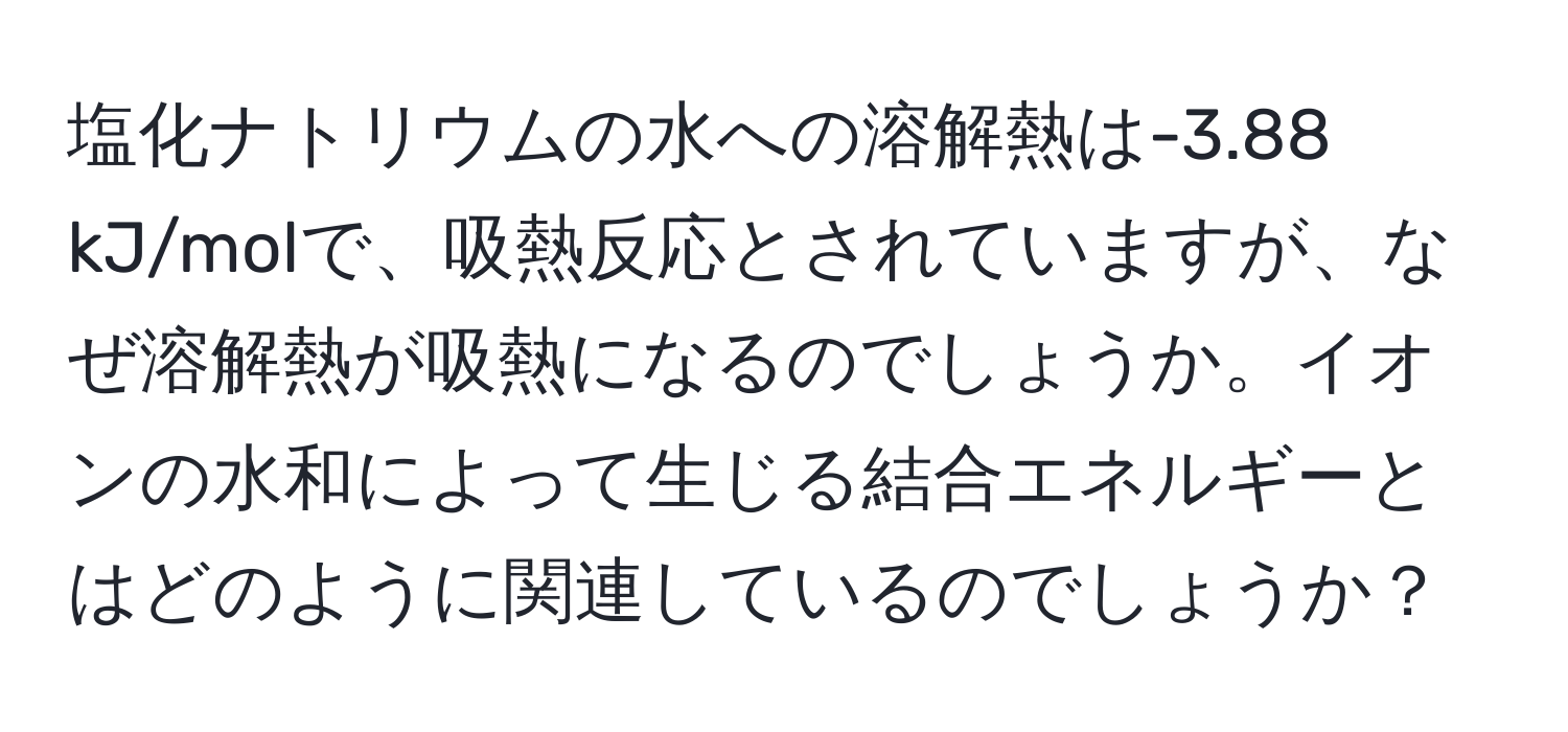 塩化ナトリウムの水への溶解熱は-3.88 kJ/molで、吸熱反応とされていますが、なぜ溶解熱が吸熱になるのでしょうか。イオンの水和によって生じる結合エネルギーとはどのように関連しているのでしょうか？