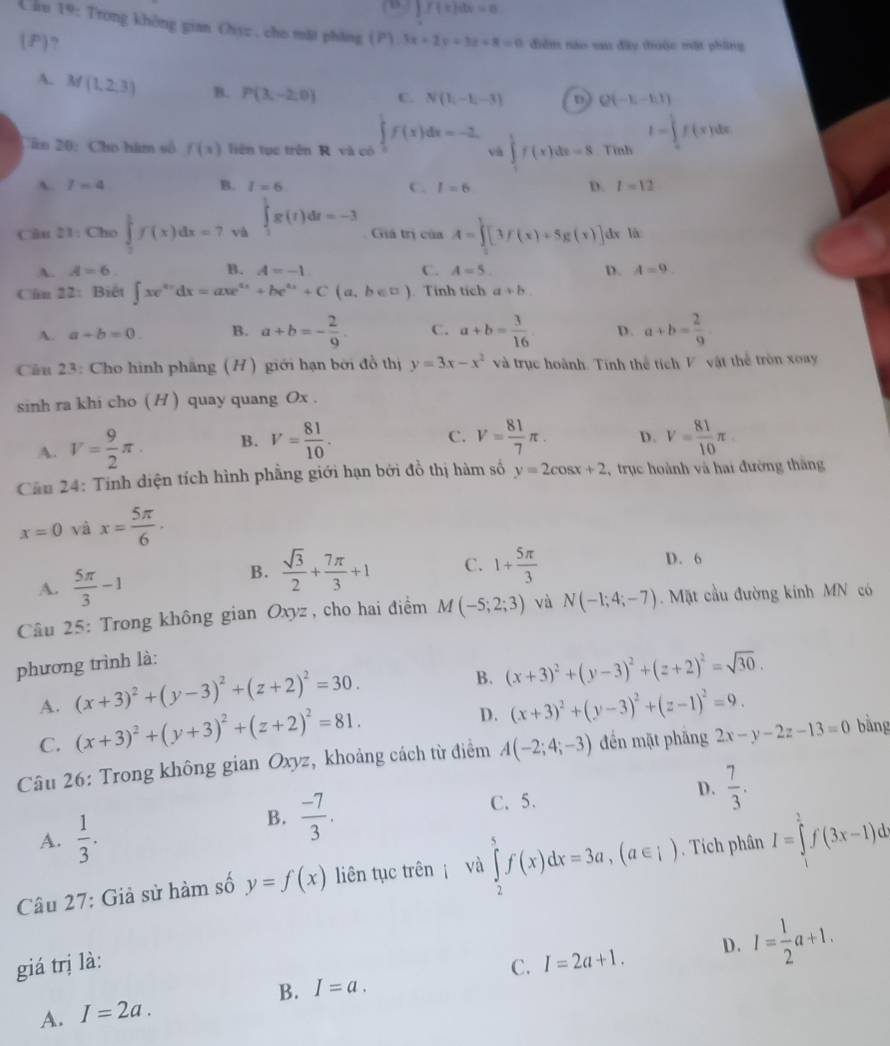 ∈t f(x)dx=0
Chu 19: Trong không gian Oyz , cho mặt pháng (P) 3x+2y+3z+8=0 điểm nào sau đây thuộc mặt phầng
(P) ,
A. M(1,2,3) B. P(3,-2,0) C. N(1,-1,-3) D Q(-E-h1)
Cân 20: Cho hàm số f(x) liên tục trên R và có ∈tlimits _0^(1f(x)dx=-2 và ∈tlimits _1^5f(x)dx=8 Tình I=∈tlimits _0^1f(x)dx
A l=4
B. l=6 C. I=6 D. l=12
Câu 21: Cho ∈tlimits _0^1f(x)dx=7 và ∈tlimits _3^1g(t)dt=-3 Giá trị cinA=∈tlimits _0^1[3f(x)+5g(x)] dx là
A. A=6. B. A=-1 C. A=5. D. A=9
Câu 22: Biết ∈t xe^4x)dx=axe^(4x)+be^(4x)+C(a,b∈ □ ) Tính tích a+b
A. a+b=0. B. a+b=- 2/9 . C. a+b= 3/16  D. a+b= 2/9 
Câu 23: Cho hình phầng (H) giới hạn bởi đồ thị y=3x-x^2 và trục hoành. Tính thể tích V vật thể tròn xoay
sinh ra khi cho ( H ) quay quang Ox .
C.
A. V= 9/2 π . B. V= 81/10 · V= 81/7 π . D. V= 81/10 π
Cần 24: Tính diện tích hình phẳng giới hạn bởi đồ thị hàm số y=2cos x+2 trục hoành và hai đường thăng
x=0 và x= 5π /6 ·
A.  5π /3 -1
B.  sqrt(3)/2 + 7π /3 +1 C. 1+ 5π /3  D. 6
Câu 25: Trong không gian Oxyz , cho hai điểm M(-5;2;3) và N(-1;4;-7). Mặt cầu đường kính MN có
phương trình là:
A. (x+3)^2+(y-3)^2+(z+2)^2=30.
B. (x+3)^2+(y-3)^2+(z+2)^2=sqrt(30).
C. (x+3)^2+(y+3)^2+(z+2)^2=81.
D. (x+3)^2+(y-3)^2+(z-1)^2=9.
Câu 26: Trong không gian Oxyz, khoảng cách từ điểm A(-2;4;-3) đến mặt phăng 2x-y-2z-13=0 bằng
A.  1/3 .
B.  (-7)/3 . C. 5. D.  7/3 .
Câu 27: Giả sử hàm số y=f(x) liên tục trên  và ∈tlimits _2^(5f(x)dx=3a,(a∈ i). Tích phân I=∈tlimits _1^2f(3x-1)dx
giá trị là: C. I=2a+1. D. I=frac 1)2a+1.
B.
A. I=2a. I=a.