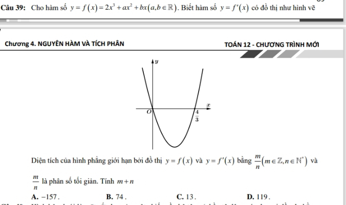 Cho hàm số y=f(x)=2x^3+ax^2+bx(a,b∈ R). Biết hàm số y=f'(x) có đồ thị như hình vẽ
Chương 4. NGUYÊN HÀM VÀ TÍCH PHÂN TOÁN 12 - CHƯƠNG TRÌNH MỚi
Diện tích của hình phẳng giới hạn bởi đồ thị y=f(x) và y=f'(x) bằng  m/n (m∈ Z,n∈ N^*) và
 m/n  là phân số tối giản. Tính m+n
A. −157 . B. 74 . C. 13 . D. 119 .