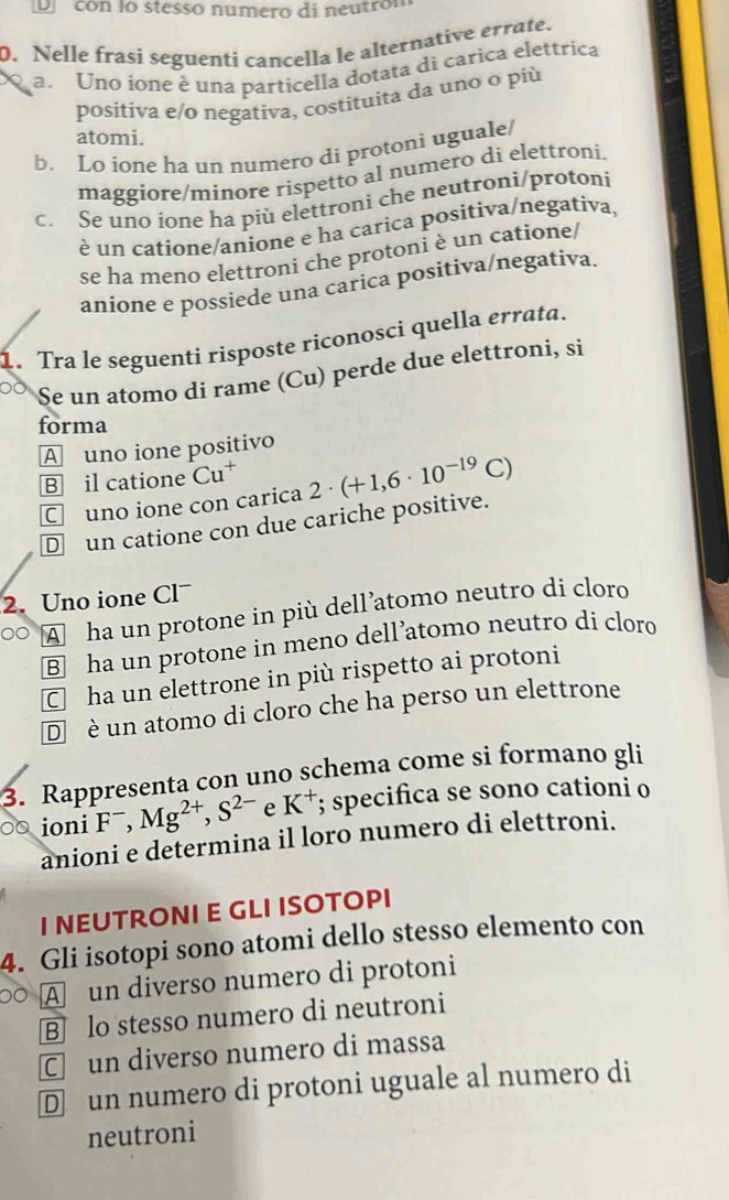 con lo stessó numero di neutrón
. Nelle frasi seguenti cancella le alternative errate.
a. Uno ione è una particella dotata di carica elettrica
positiva e/o negativa, costituita da uno o più
atomi.
b. Lo ione ha un numero di protoni uguale/
maggiore/minore rispetto al numero di elettroni.
c. Se uno ione ha più elettroni che neutroni/protoni
é un catione/anione e ha carica positiva/negativa
se ha meno elettroni che protoni è un catione/
anione e possiede una carica positiva/negativa.
1. Tra le seguenti risposte riconosci quella errata.
Se un atomo di rame (Cu) perde due elettroni, si
forma
A uno ione positivo
B il catione Cu^+
C uno ione con carica
D un catione con due cariche positive. 2· (+1,6· 10^(-19)C)
2. Uno ione Cl
。 A ha un protone in più dell’atomo neutro di cloro
B] ha un protone in meno dell’atomo neutro di cloro
C ha un elettrone in più rispetto ai protoni
D  è un atomo di cloro che ha perso un elettrone
3. Rappresenta con uno schema come si formano gli
ioni F^-,Mg^(2+),S^(2-) e K^+; specifica se sono cationi o
anioni e determina il loro numero di elettroni.
I NEUTRONI E GLI ISOTOPI
4. Gli isotopi sono atomi dello stesso elemento con
○ A un diverso numero di protoni
B lo stesso numero di neutroni
C un diverso numero di massa
D un numero di protoni uguale al numero di
neutroni