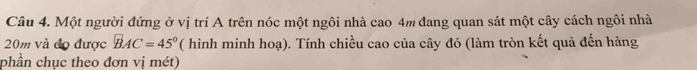 Một người đứng ở vị trí A trên nóc một ngôi nhà cao 4m đang quan sát một cây cách ngôi nhà
20m và đo được BAC=45° ( hình minh hoạ). Tính chiều cao của cây đó (làm tròn kết quả đến hàng 
phần chục theo đơn vị mét)