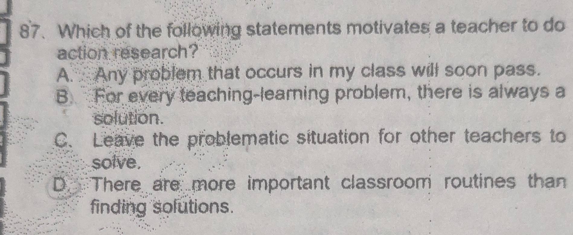 Which of the following statements motivates a teacher to do
action research?
A. Any problem that occurs in my class will soon pass.
B. For every teaching-learning problem, there is always a
solution.
C. Leave the problematic situation for other teachers to
solve.
D. There are more important classroom routines than
finding solutions.