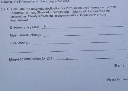 Refer to the information on the topographic map. 
2.2.1 Calculate the magnetic declination for 2019 using the information on the 
topographic map. Show ALL calculations. Marks will be awarded for 
calculations. Clearly indicate the direction in relation to true north in your 
final answer. 
Difference in years : 
_ 
Mean annual change 
_ 
Total change: 
_ 
_ 
Magnetic declination for 2019 :_
(5* 1)
Please turn ove