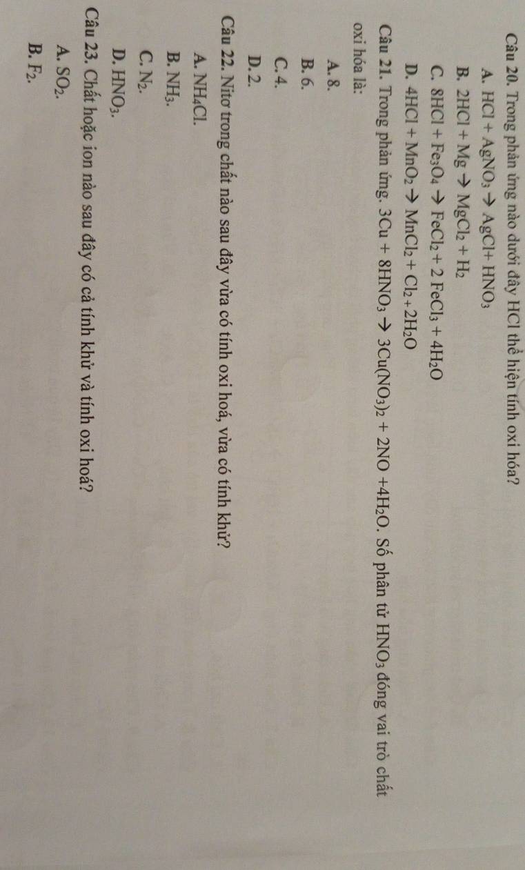 Trong phản ứng nào dưới đây HCl thể hiện tính oxi hóa?
A. HCl+AgNO_3to AgCl+HNO_3
B. 2HCl+Mgto MgCl_2+H_2
C. 8HCl+Fe_3O_4to FeCl_2+2FeCl_3+4H_2O
D. 4HCl+MnO_2to MnCl_2+Cl_2+2H_2O
Câu 21. Trong phản ứng. 3Cu+8HNO_3to 3Cu(NO_3)_2+2NO+4H_2O. Số phân tử HNO_3 đóng vai trò chất
oxi hóa là:
A. 8.
B. 6.
C. 4.
D. 2.
Câu 22. Nitơ trong chất nào sau đây vừa có tính oxi hoá, vừa có tính khử?
A. NH_4Cl.
B. NH_3.
C. N_2.
D. HNO_3. 
Câu 23. Chất hoặc ion nào sau đây có cả tính khử và tính oxi hoá?
A. SO_2.
B. F_2.
