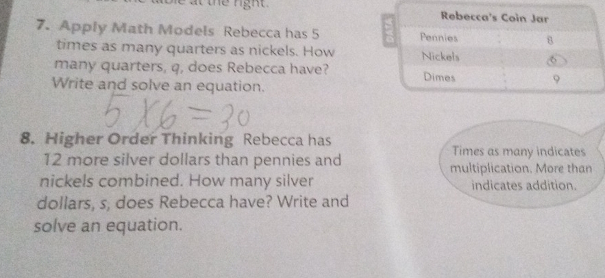 at the ngh t . 
7. Apply Math Models Rebecca has 5
times as many quarters as nickels. How 
many quarters, q, does Rebecca have? 
Write and solve an equation. 
8. Higher Order Thinking Rebecca has
12 more silver dollars than pennies and 
Times as many indicates 
multiplication. More than 
nickels combined. How many silver indicates addition. 
dollars, s, does Rebecca have? Write and 
solve an equation.