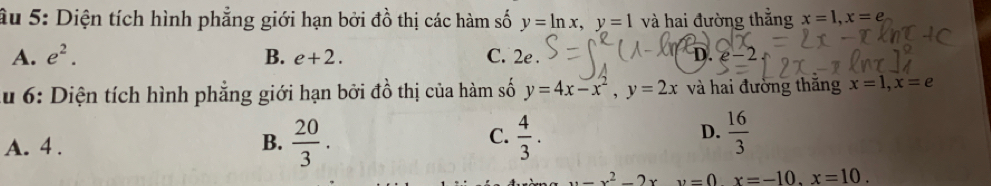 âu 5: Diện tích hình phẳng giới hạn bởi đồ thị các hàm số y=ln x, y=1 và hai đường thẳng x=1, x=e
n
A. e^2. B. e+2. C. 2e e-2
Au 6: Diện tích hình phẳng giới hạn bởi đồ thị của hàm số y=4x-x^2, y=2x và hai đường thăng x=1, x=e
C.
A. 4. B.  20/3 .  4/3 .
D.  16/3 
u=x^2-2xy=0x=-10. x=10.