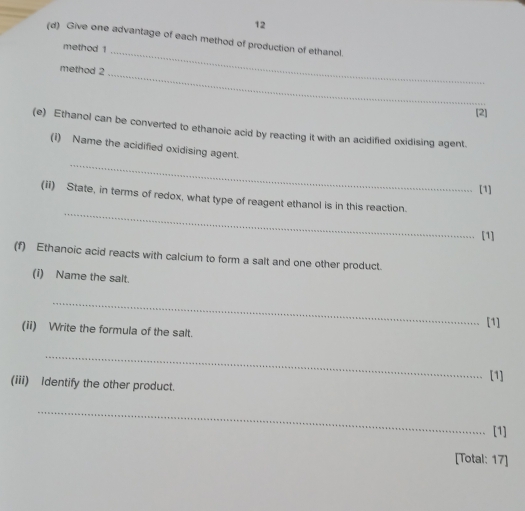 12 
(d) Give one advantage of each method of production of ethanol. 
method 1_ 
method 2 
_ 
[2] 
(e) Ethanol can be converted to ethanoic acid by reacting it with an acidified oxidising agent. 
_ 
(i) Name the acidified oxidising agent. 
[1] 
_ 
(ii) State, in terms of redox, what type of reagent ethanol is in this reaction. 
[1] 
(f) Ethanoic acid reacts with calcium to form a salt and one other product. 
(i) Name the salt. 
_ 
(ii) Write the formula of the salt. [1] 
_ 
[1] 
(iii) Identify the other product. 
_ 
[1] 
[Total: 17]