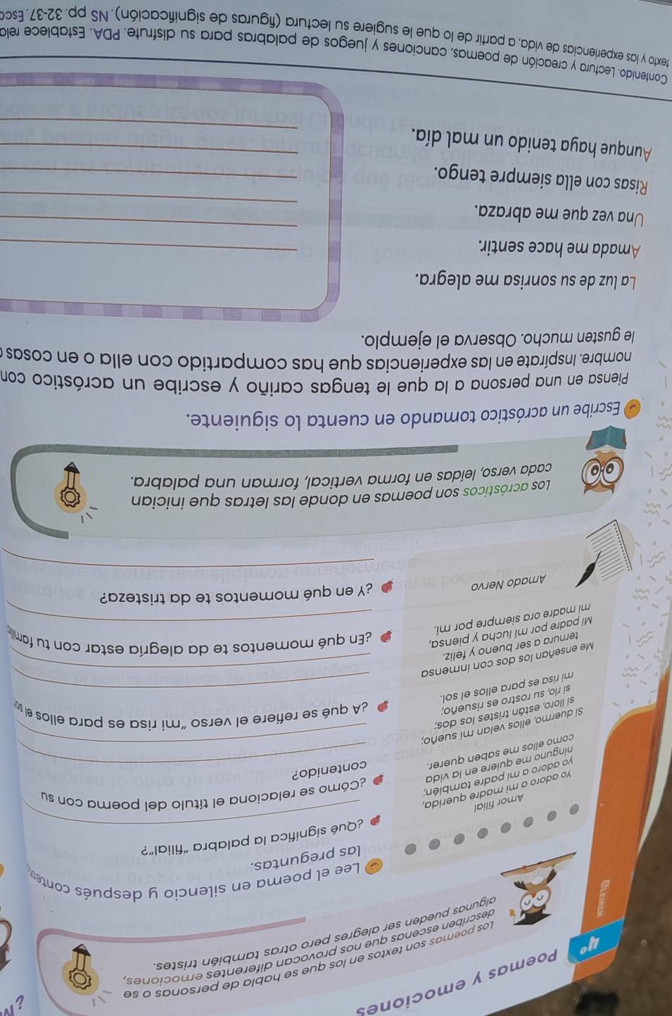 4° Poemas y emociones
Los poemas son textos en los que se habla de personas o se
describén escenas que nos provocan diferentes emociones,
algunas pueden ser alegres pero otras también tristes
Lee el poema en silencio y después conter
las preguntas.
¿Qué significa la palabra “filial”?
Amor filial
_
¿Cómo se relaciona el título del poema con su
Yo adoro a mi madre querida,
yo adoro a mi padre también;
nínguno me quiere en la vida
como ellos me saben querer. __contenido?
Si duermo, ellos velan mi sueño;
si lloro, están tristes los dos;
si río, su rostro es risueño;
¿A qué se refiere el verso “mi risa es para ellos e 
mi risa es para ellos el sol._
Me enseñan los dos con inmensa_
ternura a ser bueno y feliz.
Mi padre por mí lucha y piensa,
¿En qué momentos te da alegría estar con tu famill 
mi madre ora siempre por mí._
Amado Nervo
¿Y en qué momentos te da tristeza?
_
Los acrósticos son poemas en donde las letras que inician
cada verso, leídas en forma vertical, forman una palabra.
O Escribe un acróstico tomando en cuenta lo siguiente.
Piensa en una persona a la que le tengas cariño y escribe un acróstico con
nombre. Inspírate en las experiencias que has compartido con ella o en cosas,
le gusten mucho. Observa el ejemplo.
La luz de su sonrisa me alegra.
Amada me hace sentir.
_
_
_
Una vez que me abraza.
Risas con ella siempre tengo._
_
Aunque haya tenido un mal día._
Contenido. Lectura y creación de poemas, canciones y juegos de palabras para su disfrute. PDA. Establece rela
texto y las experiencias de vida, a partir de lo que le sugiere su lectura (figuras de significación). NS pp. 32-37 . Esco