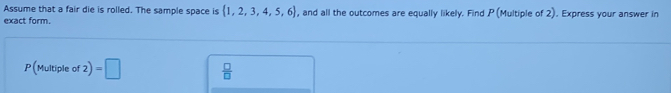 Assume that a fair die is rolled. The sample space is  1,2,3,4,5,6
exact form. , and all the outcomes are equally likely. Find P(Multiple of 2). Express your answer in
P(Multipleof2)=□  □ /□  