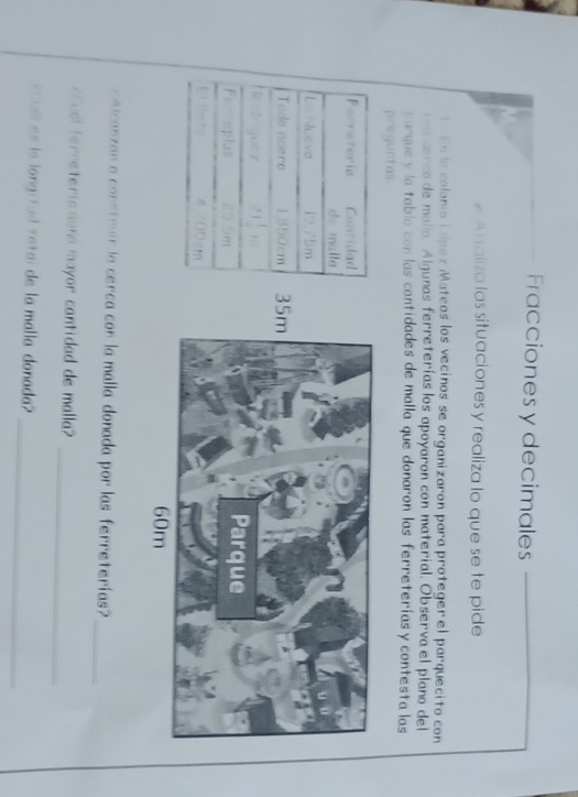 Fracciones y decimales 
# Analiza las situaciones y realiza lo que se te pide 
En la colonio López Mateos los vecinos se organizaron para proteger el parquecito con 
n cerco de malía. Algunas ferreterías los apoyaron con material. Observa el plano del 
parque y la tabla con las cantidades de malla que donaron las ferreteríasy contesta las 
preguntas. 
Farreteria Cantidad 
de malla 
Le Nueva 19.75m
Tedo acero 1850cm
1 1/4 n11 
Ferreplus 
1 ” 
eicanzan a constrar la cerca con la malla donada por las ferreterías? 
_ 
_ 
Cual ferreteriodona mayor cantidad de malla? 
_ 
«Cusl es la longitud total de la malla donada?