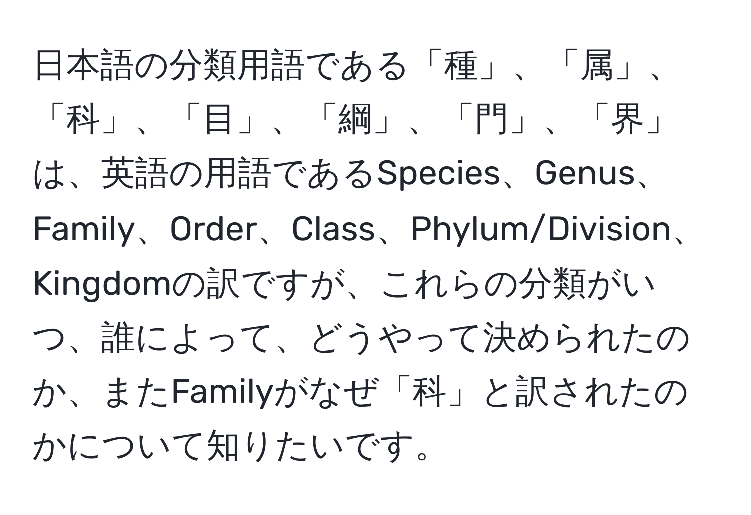 日本語の分類用語である「種」、「属」、「科」、「目」、「綱」、「門」、「界」は、英語の用語であるSpecies、Genus、Family、Order、Class、Phylum/Division、Kingdomの訳ですが、これらの分類がいつ、誰によって、どうやって決められたのか、またFamilyがなぜ「科」と訳されたのかについて知りたいです。