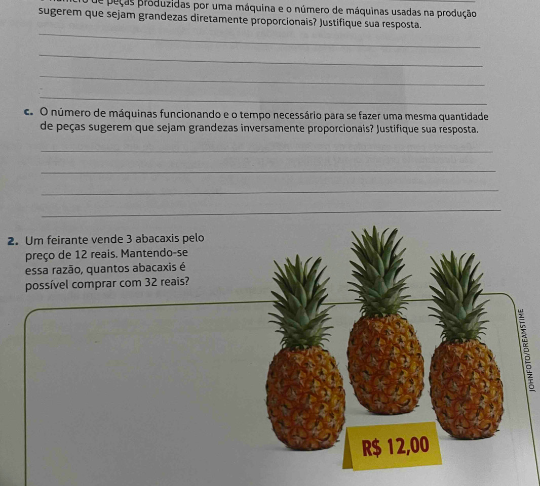 de peças produzidas por uma máquina e o número de máquinas usadas na produção 
sugerem que sejam grandezas diretamente proporcionais? Justifique sua resposta. 
_ 
_ 
_ 
_ 
c. O número de máquinas funcionando e o tempo necessário para se fazer uma mesma quantidade 
de peças sugerem que sejam grandezas inversamente proporcionais? Justifique sua resposta. 
_ 
_ 
_ 
2. Um feirante vende 3 abacaxis pelo 
preço de 12 reais. Mantendo-se 
essa razão, quantos abacaxis é 
possível comprar com 32 reais?