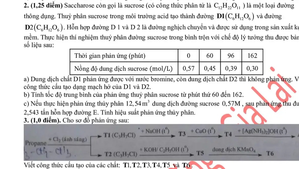 (1,25 diểm) Saccharose còn gọi là sucrose (có công thức phân tử là C_12H_22O_11) là một loại đường
thông dụng. Thuỷ phân sucrose trong môi trường acid tạo thành đường D1(C_6H_12O_6) và đường
D2(C_6H_12O_6). Hỗn hợp đường D 1 và D 2 là đường nghịch chuyển và được sử dụng trong sản xuất kế
mềm. Thực hiện thí nghiệm thuỷ phân đường sucrose trong bình trộn với chế độ lý tưởng thu được bản
số liệu sau
a) Dung dịch chất D1 phản ứng được với nước bromine, còn dung dịch chất D2 thì không phản ứng. V
công thức cầu tạo dạng mạch hở của D1 và D2.
b) Tỉnh tốc độ trung bình của phản ứng thuỷ phân sucrose từ phút thứ 60 đến 162.
c) Nếu thực hiện phản ứng thủy phân 12,54m^3 dung dịch đường sucrose 0,57M , sau phản ứng thu đu
2,543 tấn hỗn hợp đường E. Tính hiệu suất phản ứng thủy phân.
3. (1,0 điểm). Cho sơ đồ phản ứng sau:
Propane +Cl_2(dnhsin g) T1(C_3H_7Cl)xrightarrow +NaOH(t°)T3xrightarrow +CuO(t°)T4xrightarrow +[Ag(NH_3)_2]OH(t°)
T2(C_3H_7Cl)xrightarrow +KOH/C_2H_5OH(t°) -T5frac dungdichKMnO_4 T6
Viết công thức cấu tạo của các chất: T1,T2, T3,T4,T5 và T6 .