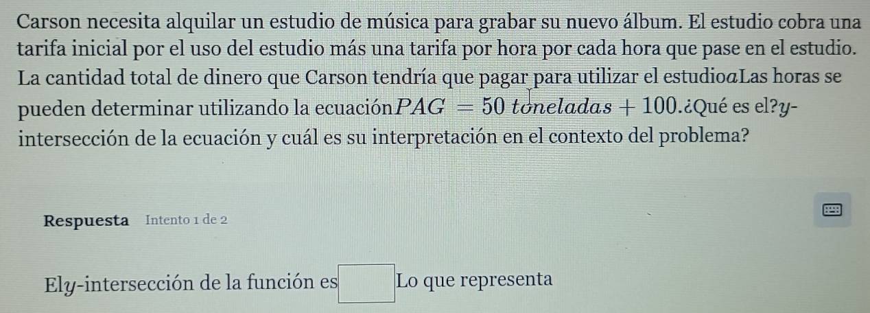 Carson necesita alquilar un estudio de música para grabar su nuevo álbum. El estudio cobra una 
tarifa inicial por el uso del estudio más una tarifa por hora por cada hora que pase en el estudio. 
La cantidad total de dinero que Carson tendría que pagar para utilizar el estudioáLas horas se 
pueden determinar utilizando la ecuación PAG=50 tonela das+100.¿Qué es el?y- 
intersección de la ecuación y cuál es su interpretación en el contexto del problema? 
Respuesta Intento 1 de 2 
Ely-intersección de la función es Lo que representa