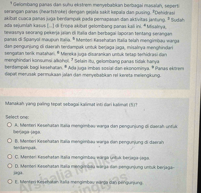 ¹ Gelombang panas dan suhu ekstrem menyebabkan berbagai masalah, seperti
serangan panas (heartstroke) dengan gejala sakit kepala dan pusing. ²Dehidrasi
akibat cuaca panas juga berdampak pada pernapasan dan aktivitas jantung. ³ Sudah
ada sejumlah kasus [...] di Eropa akibat gelombang panas kali ini. ª Misalnya,
tewasnya seorang pekerja jalan di Italia dan berbagai laporan tentang serangan
panas di Spanyol maupun Italia. • Menteri Kesehatan Italia telah mengimbau warga
dan pengunjung di daerah terdampak untuk berjaga jaga, misalnya menghindari
sengatan terik matahari. © Mereka juga disarankan untuk tetap terhidrasi dan
menghindari konsumsi alkohol. ⁷ Selain itu, gelombang panas tidak hanya
berdampak bagi kesehatan. ⁸ Ada juga imbas sosial dan ekonominya. ⁹ Panas ektrem
dapat merusak permukaan jalan dan menyebabkan rel kereta melengkung.
Manakah yang paling tepat sebagai kalimat inti dari kalimat (5)?
Select one:
A. Menteri Kesehatan Italia mengimbau warga dan pengunjung di daerah untuk
berjaga-jaga.
B. Menteri Kesehatan Italia mengimbau warga dan pengunjung di daerah
terdampak.
C. Menteri Kesehatan Italia mengimbau warga untuk berjaga-jaga.
D. Menteri Kesehatan Italia mengimbau warga dan pengunjung untuk berjaga-
jaga.
E. Menteri Kesehatan Italia mengimbau warga dan pengunjung.