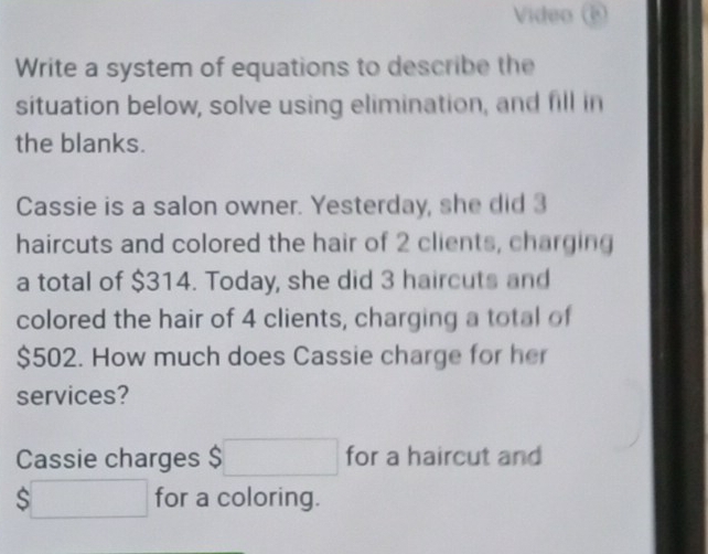 Video 
Write a system of equations to describe the 
situation below, solve using elimination, and fill in 
the blanks. 
Cassie is a salon owner. Yesterday, she did 3
haircuts and colored the hair of 2 clients, charging 
a total of $314. Today, she did 3 haircuts and 
colored the hair of 4 clients, charging a total of
$502. How much does Cassie charge for her 
services? 
Cassie charges $□ for a haircut and
$□ for a coloring.